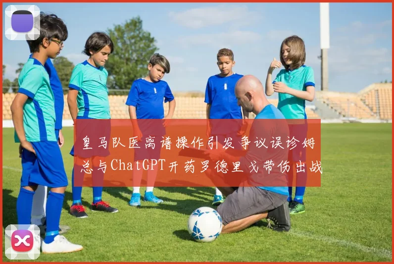 皇马队医离谱操作引发争议误诊姆总与ChatGPT开药罗德里戈带伤出战