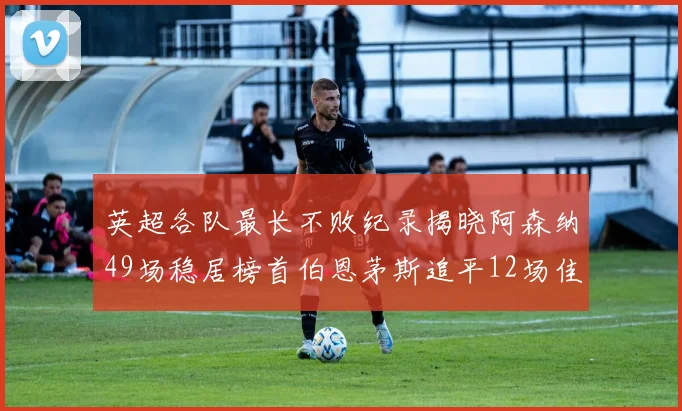 英超各队最长不败纪录揭晓阿森纳49场稳居榜首伯恩茅斯追平12场佳绩