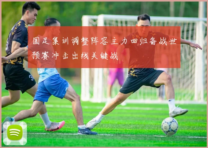 国足集训调整阵容主力回归备战世预赛冲击出线关键战