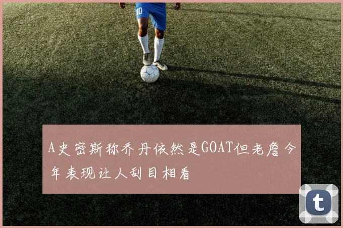 A史密斯称乔丹依然是GOAT但老詹今年表现让人刮目相看