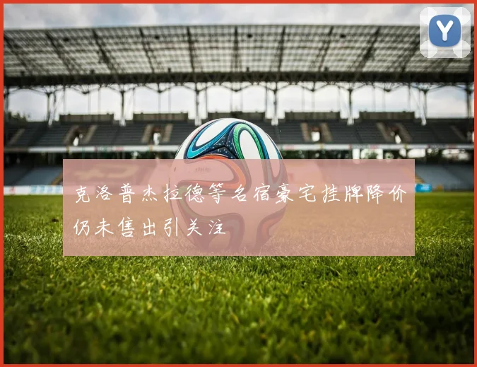 克洛普杰拉德等名宿豪宅挂牌降价仍未售出引关注