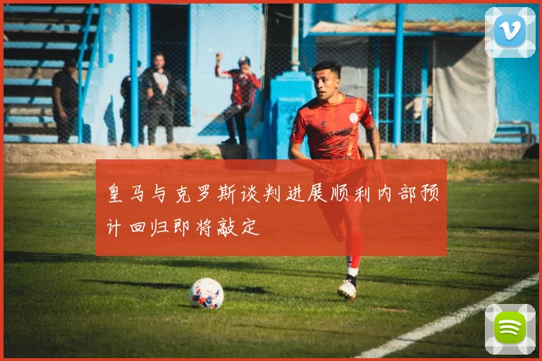 皇马与克罗斯谈判进展顺利内部预计回归即将敲定