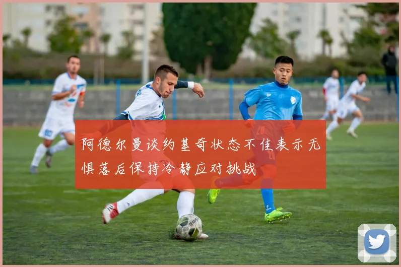 阿德尔曼谈约基奇状态不佳表示无惧落后保持冷静应对挑战